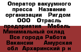 Оператор вакуумного пресса › Название организации ­ Ригдом, ООО › Отрасль предприятия ­ Мебель › Минимальный оклад ­ 1 - Все города Работа » Вакансии   . Амурская обл.,Архаринский р-н